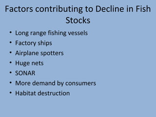 Factors contributing to Decline in Fish
Stocks
•
•
•
•
•
•
•

Long range fishing vessels
Factory ships
Airplane spotters
Huge nets
SONAR
More demand by consumers
Habitat destruction

 
