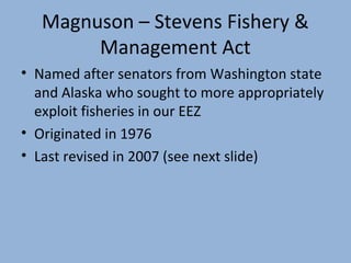 Magnuson – Stevens Fishery &
Management Act
• Named after senators from Washington state
and Alaska who sought to more appropriately
exploit fisheries in our EEZ
• Originated in 1976
• Last revised in 2007 (see next slide)

 