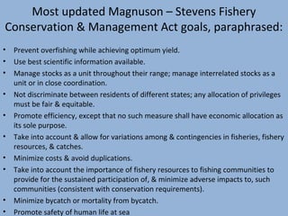 Most updated Magnuson – Stevens Fishery
Conservation & Management Act goals, paraphrased:
•
•
•
•
•
•
•
•

•
•

Prevent overfishing while achieving optimum yield.
Use best scientific information available.
Manage stocks as a unit throughout their range; manage interrelated stocks as a
unit or in close coordination.
Not discriminate between residents of different states; any allocation of privileges
must be fair & equitable.
Promote efficiency, except that no such measure shall have economic allocation as
its sole purpose.
Take into account & allow for variations among & contingencies in fisheries, fishery
resources, & catches.
Minimize costs & avoid duplications.
Take into account the importance of fishery resources to fishing communities to
provide for the sustained participation of, & minimize adverse impacts to, such
communities (consistent with conservation requirements).
Minimize bycatch or mortality from bycatch.
Promote safety of human life at sea

 