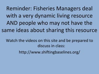 Reminder: Fisheries Managers deal
with a very dynamic living resource
AND people who may not have the
same ideas about sharing this resource
Watch the videos on this site and be prepared to
discuss in class:
http://www.shiftingbaselines.org/

 