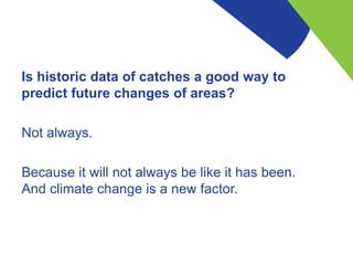 Is historic data of catches a good way to
predict future changes of areas?
Not always.
Because it will not always be like ...