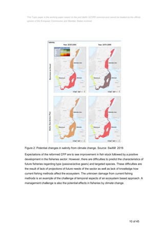 10 of 45
Figure 2: Potential changes in salinity from climate change. Source: SwAM 2016
Expectations of the reformed CFP are to see improvement in fish stock followed by a positive
development in the fisheries sector. However, there are difficulties to predict the characteristics of
future fisheries regarding type (passive/active gears) and targeted species. These difficulties are
the result of lack of projections of future needs of the sector as well as lack of knowledge how
current fishing methods affect the ecosystem. The unknown damage from current fishing
methods is an example of the challenge of temporal aspects of an ecosystem based approach. A
management challenge is also the potential effects in fisheries by climate change.
This Topic paper is the working paper based on the joint Baltic SCOPE exercise and cannot be treated as the official
opinion of the European Commission and Member States involved.
 