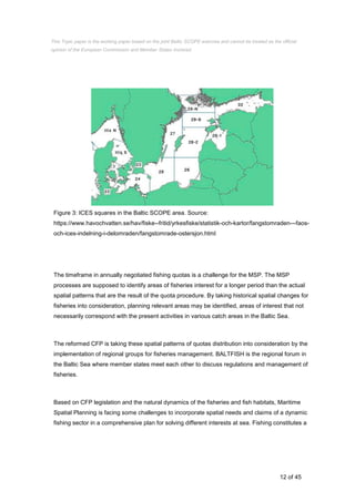 12 of 45
Figure 3: ICES squares in the Baltic SCOPE area. Source:
https://www.havochvatten.se/hav/fiske--fritid/yrkesfiske/statistik-och-kartor/fangstomraden---faos-
och-ices-indelning-i-delomraden/fangstomrade-ostersjon.html
The timeframe in annually negotiated fishing quotas is a challenge for the MSP. The MSP
processes are supposed to identify areas of fisheries interest for a longer period than the actual
spatial patterns that are the result of the quota procedure. By taking historical spatial changes for
fisheries into consideration, planning relevant areas may be identified, areas of interest that not
necessarily correspond with the present activities in various catch areas in the Baltic Sea.
The reformed CFP is taking these spatial patterns of quotas distribution into consideration by the
implementation of regional groups for fisheries management. BALTFISH is the regional forum in
the Baltic Sea where member states meet each other to discuss regulations and management of
fisheries.
Based on CFP legislation and the natural dynamics of the fisheries and fish habitats, Maritime
Spatial Planning is facing some challenges to incorporate spatial needs and claims of a dynamic
fishing sector in a comprehensive plan for solving different interests at sea. Fishing constitutes a
This Topic paper is the working paper based on the joint Baltic SCOPE exercise and cannot be treated as the official
opinion of the European Commission and Member States involved.
 