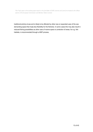 13 of 45
traditional activity at sea and is likely to be affected by other new or expanded uses of the sea
demanding space that imply less flexibility for the fisheries. In some cases this may also result in
reduced fishing possibilities as other uses of marine space or protection of areas, for e.g. fish
habitats, is recommended through a MSP process.
This Topic paper is the working paper based on the joint Baltic SCOPE exercise and cannot be treated as the official
opinion of the European Commission and Member States involved.
 