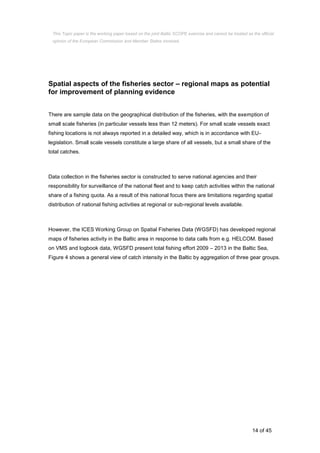 14 of 45
Spatial aspects of the fisheries sector – regional maps as potential
for improvement of planning evidence
There are sample data on the geographical distribution of the fisheries, with the exemption of
small scale fisheries (in particular vessels less than 12 meters). For small scale vessels exact
fishing locations is not always reported in a detailed way, which is in accordance with EU-
legislation. Small scale vessels constitute a large share of all vessels, but a small share of the
total catches.
Data collection in the fisheries sector is constructed to serve national agencies and their
responsibility for surveillance of the national fleet and to keep catch activities within the national
share of a fishing quota. As a result of this national focus there are limitations regarding spatial
distribution of national fishing activities at regional or sub-regional levels available.
However, the ICES Working Group on Spatial Fisheries Data (WGSFD) has developed regional
maps of fisheries activity in the Baltic area in response to data calls from e.g. HELCOM. Based
on VMS and logbook data, WGSFD present total fishing effort 2009 – 2013 in the Baltic Sea,
Figure 4 shows a general view of catch intensity in the Baltic by aggregation of three gear groups.
This Topic paper is the working paper based on the joint Baltic SCOPE exercise and cannot be treated as the official
opinion of the European Commission and Member States involved.
 
