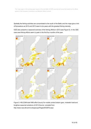 16 of 45
Spatially the fishing activities are concentrated to the south of the Baltic and the maps give a hint
of fluctuations as 2010 and 2013 seem to be years with the greatest fishing intensity.
ICES also presents a seasonal overview of the fishing efforts in 2013 (see Figure 5). In the CBC
case area fishing efforts seem to peak in the first four months of the year.
Figure 5: HELCOM total VMS effort (hours) for mobile contact bottom gear, midwater trawl and
longlines seasonal variations of 2013.Source: compiled from
http://www.ices.dk/community/groups/Pages/WGSFD.aspx
This Topic paper is the working paper based on the joint Baltic SCOPE exercise and cannot be treated as the official
opinion of the European Commission and Member States involved.
 