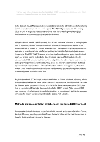 17 of 45
In the data call HELCOM’s request played an additional role to the OSPAR request where fishing
activities were transferred into economic aspects. The WGSFD group calculated the landing
value in euro. All maps are available in the reports from WGSFD through their homepage
http://www.ices.dk/community/groups/Pages/WGSFD.aspx.
WGSFD identifies several caveats by using VMS as data source i.e. difficulties of setting a speed
filter to distinguish between fishing and steaming activities among the vessels as well as the
limited coverage of vessels <12 meters. However, from a transboundary perspective the VMS is
estimated to cover the part of a total fishing fleet that is engaged in fishing activities in a cross
border zone. The ICES WGSFD working group has data from all member states regarding total
catch and landing weights for the Baltic Sea, structured in zones of 3x3 nautical miles. In
accordance to ICES agreements, this material is not published to a broad public before member
states give their permission. For transboundary issues in a MSP process this means that ICES
spatial information does not cover national participation in shared fishing grounds, which then
makes it hard to identify common vessel routes between fishing grounds and important harbors
and landing places around the Baltic Sea.
Regarding the Baltic SCOPE project the data available at ICES has a potential possibility to form
improved planning evidence where spatial information of the national distribution of the catches in
the fisheries sector from common fishing grounds can be shown. An agreement of sharing this
type of information still has to be discussed in the Baltic SCOPE project. At the moment ICES
data presented in the topic paper present a broad picture of catch intensity and can be compared
with areas for nursery and spawning in the Baltic (section Fish habitats).
Methods and representation of fisheries in the Baltic SCOPE project
In preparation for the first meeting of the Central Baltic thematic workgroup on fisheries, Estonia,
Latvia and Sweden submitted examples of maps displaying fishing activity in various ways as a
basis for defining national interests for fisheries.
This Topic paper is the working paper based on the joint Baltic SCOPE exercise and cannot be treated as the official
opinion of the European Commission and Member States involved.
 