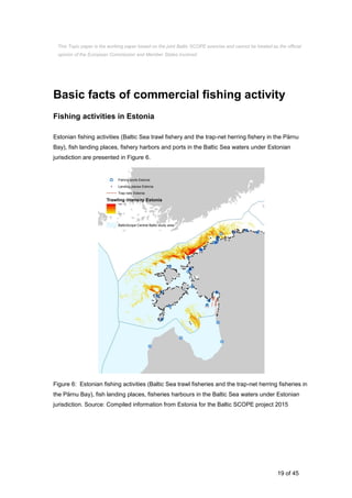 19 of 45
Basic facts of commercial fishing activity
Fishing activities in Estonia
Estonian fishing activities (Baltic Sea trawl fishery and the trap-net herring fishery in the Pärnu
Bay), fish landing places, fishery harbors and ports in the Baltic Sea waters under Estonian
jurisdiction are presented in Figure 6.
Figure 6: Estonian fishing activities (Baltic Sea trawl fisheries and the trap-net herring fisheries in
the Pärnu Bay), fish landing places, fisheries harbours in the Baltic Sea waters under Estonian
jurisdiction. Source: Compiled information from Estonia for the Baltic SCOPE project 2015
This Topic paper is the working paper based on the joint Baltic SCOPE exercise and cannot be treated as the official
opinion of the European Commission and Member States involved.
 