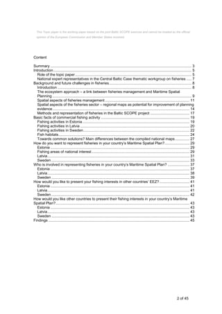 2 of 45
Content
Summary ......................................................................................................................................... 3
Introduction...................................................................................................................................... 5
Role of the topic paper................................................................................................................. 5
National expert representatives in the Central Baltic Case thematic workgroup on fisheries ..... 7
Background and future challenges in fisheries................................................................................ 8
Introduction .................................................................................................................................. 8
The ecosystem approach – a link between fisheries management and Maritime Spatial
Planning ....................................................................................................................................... 9
Spatial aspects of fisheries management .................................................................................. 11
Spatial aspects of the fisheries sector – regional maps as potential for improvement of planning
evidence..................................................................................................................................... 14
Methods and representation of fisheries in the Baltic SCOPE project ...................................... 17
Basic facts of commercial fishing activity ...................................................................................... 19
Fishing activities in Estonia........................................................................................................ 19
Fishing activities in Latvia .......................................................................................................... 20
Fishing activities in Sweden....................................................................................................... 22
Fish habitats............................................................................................................................... 24
Towards common solutions? Main differences between the compiled national maps.............. 27
How do you want to represent fisheries in your country’s Maritime Spatial Plan?........................ 29
Estonia ....................................................................................................................................... 29
Fishing areas of national interest............................................................................................... 29
Latvia.......................................................................................................................................... 31
Sweden ...................................................................................................................................... 33
Who is involved in representing fisheries in your country’s Maritime Spatial Plan? ..................... 37
Estonia ....................................................................................................................................... 37
Latvia.......................................................................................................................................... 38
Sweden ...................................................................................................................................... 39
How would you like to present your fishing interests in other countries’ EEZ? ............................. 41
Estonia ....................................................................................................................................... 41
Latvia.......................................................................................................................................... 41
Sweden ...................................................................................................................................... 42
How would you like other countries to present their fishing interests in your country’s Maritime
Spatial Plan?.................................................................................................................................. 43
Estonia ....................................................................................................................................... 43
Latvia.......................................................................................................................................... 43
Sweden ...................................................................................................................................... 43
Findings ......................................................................................................................................... 45
This Topic paper is the working paper based on the joint Baltic SCOPE exercise and cannot be treated as the official
opinion of the European Commission and Member States involved.
 