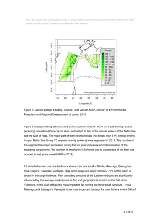21 of 45
Figure 7: Latvian pelagic trawling. Source: Draft Latvian MSP, Ministry of Environmental
Protection and Regional Development of Latvia, 2016
Figure 8 displays fishing activities and ports in Latvia. In 2014, there were 628 fishing vessels
(including recreational fishery) in Latvia, authorized to fish in the coastal waters of the Baltic Sea
and the Gulf of Riga. The major part of them is small boats (not longer than 5 m) without engine.
In open Baltic Sea fishery 70 vessels (mainly trawlers) were registered in 2013. The number of
this segment has been decreased during the last years because of implementation of the
scrapping programme. The number of employers in fisheries due to a decrease of the fleet was
reduced in last years as well (680 in 2012).
In Latvia fishermen use nine harbours where of six are small – Skulte, Mersrags, Salacgriva,
Roja, Engure, Pavilosta. Ventspils, Riga and Liepaja are large harbours. 76% of the catch is
landed in the large harbours. Fish unloading amounts at the Latvian harbours are significantly
influenced by the average market price of fish and geographical location of the fish stock.
Therefore, in the Gulf of Riga the most important for herring are three small harbours – Roja,
Mersrags and Salacgriva. Ventspils is the most important harbour for sprat fishery where 59% of
This Topic paper is the working paper based on the joint Baltic SCOPE exercise and cannot be treated as the official
opinion of the European Commission and Member States involved.
 