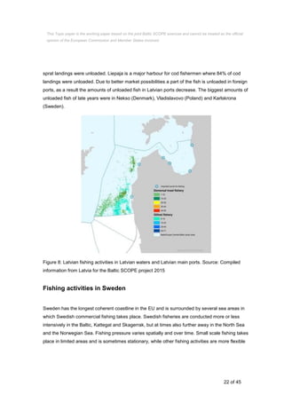 22 of 45
sprat landings were unloaded. Liepaja is a major harbour for cod fishermen where 84% of cod
landings were unloaded. Due to better market possibilities a part of the fish is unloaded in foreign
ports, as a result the amounts of unloaded fish in Latvian ports decrease. The biggest amounts of
unloaded fish of late years were in Nekso (Denmark), Vladislavovo (Poland) and Karlskrona
(Sweden).
Figure 8: Latvian fishing activities in Latvian waters and Latvian main ports. Source: Compiled
information from Latvia for the Baltic SCOPE project 2015
Fishing activities in Sweden
Sweden has the longest coherent coastline in the EU and is surrounded by several sea areas in
which Swedish commercial fishing takes place. Swedish fisheries are conducted more or less
intensively in the Baltic, Kattegat and Skagerrak, but at times also further away in the North Sea
and the Norwegian Sea. Fishing pressure varies spatially and over time. Small scale fishing takes
place in limited areas and is sometimes stationary, while other fishing activities are more flexible
This Topic paper is the working paper based on the joint Baltic SCOPE exercise and cannot be treated as the official
opinion of the European Commission and Member States involved.
 