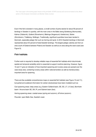 24 of 45
Even if the fish is landed in many places, a small number of ports stands for about 90 percent of
landings in Sweden in quantity, with the main ones in the Baltic being Gävleborg (Norrsundet),
Kalmar (Västervik), Gotland (Ronehamn), Blekinge (Nogersund, Karlskrona), Skåne
(Simrishamn, Trelleborg, Skillinge). Traditionally, significant quantities have been landed in
Denmark, especially pelagic fish such as herring and sprat. In 2012 Swedish landings in Denmark
represented about 40 percent of total Swedish landings. The largest pelagic catches are from an
area south of Gotland between Poland and Sweden as well as an area along the west coast (see
Figure 9).
Fish habitats
Further work is required to develop reliable maps of essential fish habitats which discriminate
spatial and temporal variability which is essential to support maritime planning. However, figure
10 and 11 give an indication of how important spawning and nursery areas are spread over the
case study area, containing nursery areas within national borders as well as transboundary
important area for spawning.
There are few available comprehensive maps on essential fish habitats (see Figure 10 and 11),
but partial and scattered information for certain stocks/areas have been modeled such as:
Cod spawning areas: deep areas (e.g. Eastern Gotland basin, SE, EE, LT, LV (low), Bornholm
basin / Arcona basin SE, DK, PL and Gdansk basin (low).
Herring spawning areas: coastal areas (spring and autumn), off shore (autumn).
Flounder: open Baltic Sea, Swedish coast.
This Topic paper is the working paper based on the joint Baltic SCOPE exercise and cannot be treated as the official
opinion of the European Commission and Member States involved.
 