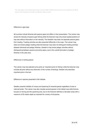 28 of 45
Difference in gear type
All countries include fisheries with passive gears but differs in their presentation. The Latvian map
shows the intensity of passive gear fishing while the Estonian map only shows spatial positions of
trap nets without information on the intensity. The Swedish map does not separate passive gears
from trawling. Trawling activities are also presented differently in the maps. The Latvian map
does not include pelagic trawling while the Estonian map does not distinguish trawling activities
between demersal and pelagic fisheries. Sweden’s map shows pelagic activities without
distinguishing between passive and active gears, due to the overall domination of pelagic
fisheries in the case area.
Differences in landing places
The Latvian map has selected some ports as ”important ports for fishing” while the Estonian map
includes all ports without any distinction of the number of landings. Sweden only describes
important ports in the text.
Difference in species presented in fish habitats
Sweden presents habitats of nursery and spawning for several species regardless of area or
national border. The Latvian map also includes several species in the habitat map while Estonia
focuses on herring and the spawning area, due to the Estonian definition of all water areas with a
maximum of 20 meters depth as important for nursery of all species.
This Topic paper is the working paper based on the joint Baltic SCOPE exercise and cannot be treated as the official
opinion of the European Commission and Member States involved.
 
