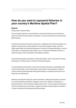 29 of 45
How do you want to represent fisheries in
your country’s Maritime Spatial Plan?
Estonia
Fishing areas of national interest
The accounting for Estonian commercial fishing is used as the official source of information to
present and protect the fishing rights and interests in a course of national and the transboundary
MSP processes.
According to the Estonian Fishing Act a person who is registered in the commercial register as an
operator and whose area of activity entered in the commercial register is fishing, may fish or
collect aquatic plants by commercial fishing gear on the basis of a fishing authorization on internal
water bodies, on transboundary water bodies, at sea, in the EEZ of the Republic of Estonia, or
outside the waters under the jurisdiction of the Republic of Estonia.
Commercial fishing rights are granted by a fishing authorisation, which may be either the fishing
authorization of a fishing vessel or a fisherman's fishing authorization.
A commercial fishing authorization is issued within the limits of the total annual allowable catch,
number of fishing days, amount of fishing gear, fishing efforts or fishing capacity of vessels or
number of fishing vessels (hereinafter fishing opportunities) for a specified time limit but for not
longer than one calendar year.
Referring to the Estonian Fishing Act a person who fishes or collects aquatic plants on the basis
of a commercial fishing authorization is obliged to submit catch, collection, transshipment or
landing information or other information relating to these works. The accounting for fishing data is
used as the official source of information to present and protect the fishing rights and interests in
a course of national and the transboundary MSP processes.
This Topic paper is the working paper based on the joint Baltic SCOPE exercise and cannot be treated as the official
opinion of the European Commission and Member States involved.
 