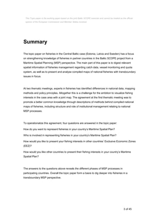 3 of 45
Summary
The topic paper on fisheries in the Central Baltic case (Estonia, Latvia and Sweden) has a focus
on strengthening knowledge of fisheries in partner countries in the Baltic SCOPE project from a
Maritime Spatial Planning (MSP) perspective. The main part of this paper is to digest relevant
spatial information of fisheries management regarding catch data, vessel monitoring and quota
system, as well as to present and analyse compiled maps of national fisheries with transboundary
issues in focus.
At two thematic meetings, experts in fisheries has identified differences in national data, mapping
methods and policy principles. Altogether this is a challenge for the ambition to visualize fishing
interests in the case area with a joint map. The agreement at the first thematic meeting was to
promote a better common knowledge through descriptions of methods behind compiled national
maps of fisheries, including structure and role of institutional management relating to national
MSP processes.
To operationalize this agreement, four questions are answered in the topic paper:
How do you want to represent fisheries in your country’s Maritime Spatial Plan?
Who is involved in representing fisheries in your country’s Maritime Spatial Plan?
How would you like to present your fishing interests in other countries’ Exclusive Economic Zones
(EEZ)?
How would you like other countries to present their fishing interests in your country’s Maritime
Spatial Plan?
The answers to the questions above reveals the different phases of MSP processes in
participating countries. Overall the topic paper form a basis to dig deeper into fisheries in a
transboundary MSP perspective.
This Topic paper is the working paper based on the joint Baltic SCOPE exercise and cannot be treated as the official
opinion of the European Commission and Member States involved.
 