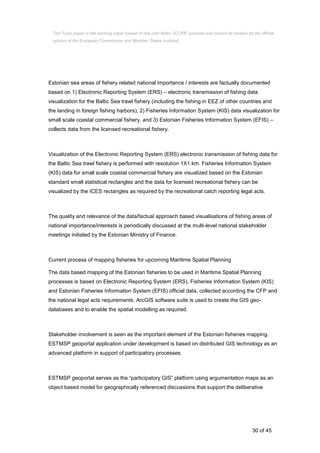 30 of 45
Estonian sea areas of fishery related national importance / interests are factually documented
based on 1) Electronic Reporting System (ERS) – electronic transmission of fishing data
visualization for the Baltic Sea trawl fishery (including the fishing in EEZ of other countries and
the landing in foreign fishing harbors), 2) Fisheries Information System (KIS) data visualization for
small scale coastal commercial fishery, and 3) Estonian Fisheries Information System (EFIS) –
collects data from the licensed recreational fishery.
Visualization of the Electronic Reporting System (ERS) electronic transmission of fishing data for
the Baltic Sea trawl fishery is performed with resolution 1X1 km. Fisheries Information System
(KIS) data for small scale coastal commercial fishery are visualized based on the Estonian
standard small statistical rectangles and the data for licensed recreational fishery can be
visualized by the ICES rectangles as required by the recreational catch reporting legal acts.
The quality and relevance of the data/factual approach based visualisations of fishing areas of
national importance/interests is periodically discussed at the multi-level national stakeholder
meetings initiated by the Estonian Ministry of Finance.
Current process of mapping fisheries for upcoming Maritime Spatial Planning
The data based mapping of the Estonian fisheries to be used in Maritime Spatial Planning
processes is based on Electronic Reporting System (ERS), Fisheries Information System (KIS)
and Estonian Fisheries Information System (EFIS) official data, collected according the CFP and
the national legal acts requirements. ArcGIS software suite is used to create the GIS geo-
databases and to enable the spatial modelling as required.
Stakeholder involvement is seen as the important element of the Estonian fisheries mapping.
ESTMSP geoportal application under development is based on distributed GIS technology as an
advanced platform in support of participatory processes.
ESTMSP geoportal serves as the “participatory GIS” platform using argumentation maps as an
object based model for geographically referenced discussions that support the deliberative
This Topic paper is the working paper based on the joint Baltic SCOPE exercise and cannot be treated as the official
opinion of the European Commission and Member States involved.
 