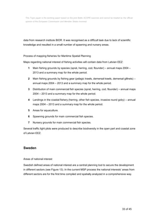 33 of 45
data from research institute BIOR. It was recognised as a difficult task due to lack of scientific
knowledge and resulted in a small number of spawning and nursery areas.
Process of mapping fisheries for Maritime Spatial Planning
Maps regarding national interest of fishing activities will contain data from Latvian EEZ:
1 Main fishing grounds by species (sprat, herring, cod, flounder) – annual maps 2004 –
2013 and a summary map for the whole period.
2 Main fishing grounds by fishing gear (pelagic trawls, demersal trawls, demersal gillnets) –
annual maps 2004 – 2013 and a summary map for the whole period.
3 Distribution of main commercial fish species (sprat, herring, cod, flounder) – annual maps
2004 – 2013 and a summary map for the whole period.
4 Landings in the coastal fishery (herring, other fish species, invasive round goby) – annual
maps 2004 – 2013 and a summary map for the whole period.
5 Areas for aquaculture.
6 Spawning grounds for main commercial fish species.
7 Nursery grounds for main commercial fish species.
Several traffic light plots were produced to describe biodiversity in the open part and coastal zone
of Latvian EEZ.
Sweden
Areas of national interest
Swedish defined areas of national interest are a central planning tool to secure the development
in different sectors (see Figure 13). In the current MSP process the national interests’ areas from
different sectors are for the first time compiled and spatially analyzed in a comprehensive way.
This Topic paper is the working paper based on the joint Baltic SCOPE exercise and cannot be treated as the official
opinion of the European Commission and Member States involved.
 