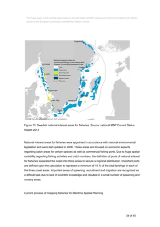 34 of 45
Figure 13: Swedish national interest areas for fisheries. Source: national MSP Current Status
Report 2014
National interest areas for fisheries were appointed in accordance with national environmental
legislation and were last updated in 2006. These areas are focused on economic aspects
regarding catch areas for certain species as well as commercial fishing ports. Due to huge spatial
variability regarding fishing activities and catch numbers, the definition of ports of national interest
for fisheries separated the coast into three areas to secure a regional distribution. Important ports
are defined upon the calculation to represent a minimum of 10 % of the total landings in each of
the three coast areas. Important areas of spawning, recruitment and migration are recognized as
a difficult task due to lack of scientific knowledge and resulted in a small number of spawning and
nursery areas.
Current process of mapping fisheries for Maritime Spatial Planning
This Topic paper is the working paper based on the joint Baltic SCOPE exercise and cannot be treated as the official
opinion of the European Commission and Member States involved.
 