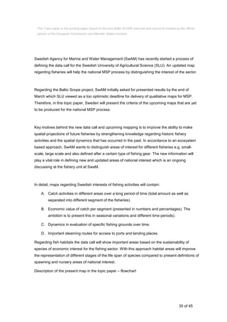 35 of 45
Swedish Agency for Marine and Water Management (SwAM) has recently started a process of
defining the data call for the Swedish University of Agricultural Science (SLU). An updated map
regarding fisheries will help the national MSP process by distinguishing the interest of the sector.
Regarding the Baltic Scope project, SwAM initially asked for presented results by the end of
March which SLU viewed as a too optimistic deadline for delivery of qualitative maps for MSP.
Therefore, in this topic paper, Sweden will present the criteria of the upcoming maps that are yet
to be produced for the national MSP process.
Key motives behind the new data call and upcoming mapping is to improve the ability to make
spatial projections of future fisheries by strengthening knowledge regarding historic fishery
activities and the spatial dynamics that has occurred in the past. In accordance to an ecosystem
based approach, SwAM wants to distinguish areas of interest for different fisheries e.g. small-
scale, large scale and also defined after a certain type of fishing gear. The new information will
play a vital role in defining new and updated areas of national interest which is an ongoing
discussing at the fishery unit at SwaM.
In detail, maps regarding Swedish interests of fishing activities will contain:
A. Catch activities in different areas over a long period of time (total amount as well as
separated into different segment of the fisheries).
B. Economic value of catch per segment (presented in numbers and percentages). The
ambition is to present this in seasonal variations and different time periods).
C. Dynamics in evaluation of specific fishing grounds over time.
D. Important steaming routes for access to ports and landing places.
Regarding fish habitats the data call will show important areas based on the sustainability of
species of economic interest for the fishing sector. With this approach habitat areas will improve
the representation of different stages of the life span of species compared to present definitions of
spawning and nursery areas of national interest.
Description of the present map in the topic paper – flowchart
This Topic paper is the working paper based on the joint Baltic SCOPE exercise and cannot be treated as the official
opinion of the European Commission and Member States involved.
 