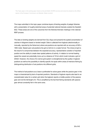36 of 45
The maps submitted in this topic paper combines layers of landing weights of pelagic fisheries
with a presentation of roughly sketched areas of potential national interests outside the Swedish
EEZ. These areas are one of the outcomes from the fisheries thematic meetings in the national
MSP process.
The data on landing weights are derived from SLU Aqua and presents the spatial concentration of
catches in kilograms based on landed weight. Data is collected from logbook (electronically or
manually, reported by the fishermen) where set-positions are reported with an accuracy of 925 x
1850 meter. Based upon set-positions the grid is 5x5 km in a raster format. The choice of grid is
the result of a compromise between the expected accuracy, representative variation of reported
position and the ability to create clear spatial patterns of activity. In relation to normal trawling
speed the vessel can potentially move up to a distance of 18 km which could motivate a grid of
20X20. However, the choice of to narrow grid system is strengthened by the quality in logbook
positions as well as the possibility to identify specific hot spots within areas of intensive fishing by
distinguishing distribution of set positions into different grids.
The method of set-positions as a base is preferable for active gears while the passive gear in the
maps is characterized by lack of reported positions. Standards of logbook reports also lead to an
overestimated value for a certain grid when the logbook reports a middle position of the passive
gear and not the full length of it. This is amplified by the fact that fishing standards with passive
gear almost constantly fish in the same area.
This Topic paper is the working paper based on the joint Baltic SCOPE exercise and cannot be treated as the official
opinion of the European Commission and Member States involved.
 