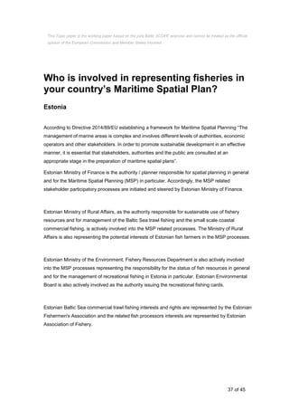 37 of 45
Who is involved in representing fisheries in
your country’s Maritime Spatial Plan?
Estonia
According to Directive 2014/89/EU establishing a framework for Maritime Spatial Planning “The
management of marine areas is complex and involves different levels of authorities, economic
operators and other stakeholders. In order to promote sustainable development in an effective
manner, it is essential that stakeholders, authorities and the public are consulted at an
appropriate stage in the preparation of maritime spatial plans”.
Estonian Ministry of Finance is the authority / planner responsible for spatial planning in general
and for the Maritime Spatial Planning (MSP) in particular. Accordingly, the MSP related
stakeholder participatory processes are initiated and steered by Estonian Ministry of Finance.
Estonian Ministry of Rural Affairs, as the authority responsible for sustainable use of fishery
resources and for management of the Baltic Sea trawl fishing and the small scale coastal
commercial fishing, is actively involved into the MSP related processes. The Ministry of Rural
Affairs is also representing the potential interests of Estonian fish farmers in the MSP processes.
Estonian Ministry of the Environment, Fishery Resources Department is also actively involved
into the MSP processes representing the responsibility for the status of fish resources in general
and for the management of recreational fishing in Estonia in particular. Estonian Environmental
Board is also actively involved as the authority issuing the recreational fishing cards.
Estonian Baltic Sea commercial trawl fishing interests and rights are represented by the Estonian
Fishermen's Association and the related fish processors interests are represented by Estonian
Association of Fishery.
This Topic paper is the working paper based on the joint Baltic SCOPE exercise and cannot be treated as the official
opinion of the European Commission and Member States involved.
 
