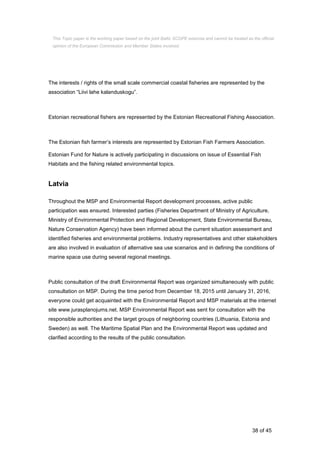 38 of 45
The interests / rights of the small scale commercial coastal fisheries are represented by the
association “Liivi lahe kalanduskogu”.
Estonian recreational fishers are represented by the Estonian Recreational Fishing Association.
The Estonian fish farmer’s interests are represented by Estonian Fish Farmers Association.
Estonian Fund for Nature is actively participating in discussions on issue of Essential Fish
Habitats and the fishing related environmental topics.
Latvia
Throughout the MSP and Environmental Report development processes, active public
participation was ensured. Interested parties (Fisheries Department of Ministry of Agriculture,
Ministry of Environmental Protection and Regional Development, State Environmental Bureau,
Nature Conservation Agency) have been informed about the current situation assessment and
identified fisheries and environmental problems. Industry representatives and other stakeholders
are also involved in evaluation of alternative sea use scenarios and in defining the conditions of
marine space use during several regional meetings.
Public consultation of the draft Environmental Report was organized simultaneously with public
consultation on MSP. During the time period from December 18, 2015 until January 31, 2016,
everyone could get acquainted with the Environmental Report and MSP materials at the internet
site www.jurasplanojums.net. MSP Environmental Report was sent for consultation with the
responsible authorities and the target groups of neighboring countries (Lithuania, Estonia and
Sweden) as well. The Maritime Spatial Plan and the Environmental Report was updated and
clarified according to the results of the public consultation.
This Topic paper is the working paper based on the joint Baltic SCOPE exercise and cannot be treated as the official
opinion of the European Commission and Member States involved.
 