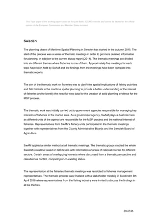 39 of 45
Sweden
The planning phase of Maritime Spatial Planning in Sweden has started in the autumn 2015. The
start of the process was a series of thematic meetings in order to get more detailed information
for planning, in addition to the current status report (2014). The thematic meetings are divided
into six different themes where fisheries is one of them. Approximately five meetings for each
topic have been held by SwAM and the findings from the meetings have been compiled into
thematic reports.
The aim of the thematic work on fisheries was to clarify the spatial implications of fishing activities
and fish habitats in the maritime spatial planning to provide a better understanding of the interest
of fisheries and to identify the need for new data for the creation of solid planning evidence for the
MSP process.
The thematic work was initially carried out to government agencies responsible for managing key
interests of fisheries in the marine area. As a government agency, SwAM plays a dual role here
as different units of the agency are responsible for the MSP process and the national interest of
fisheries. Representatives from SwAM’s fishery units participated in the thematic meetings
together with representatives from the County Administrative Boards and the Swedish Board of
Agriculture.
SwAM applied a similar method at all thematic meetings. The thematic groups studied the whole
Swedish coastline based on GIS layers with information of areas of national interest for different
sectors. Certain areas of overlapping interests where discussed from a thematic perspective and
classified as conflict, competing or co-existing status.
The representation at the fisheries thematic meetings was restricted to fisheries management
representatives. The thematic process was finalized with a stakeholder meeting in Stockholm 6th
April 2016 where representatives from the fishing industry were invited to discuss the findings in
all six themes.
This Topic paper is the working paper based on the joint Baltic SCOPE exercise and cannot be treated as the official
opinion of the European Commission and Member States involved.
 