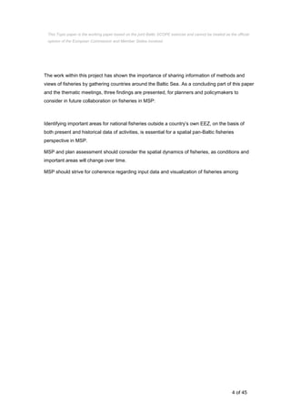 4 of 45
The work within this project has shown the importance of sharing information of methods and
views of fisheries by gathering countries around the Baltic Sea. As a concluding part of this paper
and the thematic meetings, three findings are presented, for planners and policymakers to
consider in future collaboration on fisheries in MSP:
Identifying important areas for national fisheries outside a country’s own EEZ, on the basis of
both present and historical data of activities, is essential for a spatial pan-Baltic fisheries
perspective in MSP.
MSP and plan assessment should consider the spatial dynamics of fisheries, as conditions and
important areas will change over time.
MSP should strive for coherence regarding input data and visualization of fisheries among
This Topic paper is the working paper based on the joint Baltic SCOPE exercise and cannot be treated as the official
opinion of the European Commission and Member States involved.
 