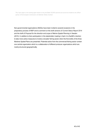 40 of 45
Non-governmental organizations (NGOs) have been invited to several occasions in the
preparatory process of MSP and to comment on the draft versions of Current Status Report 2014
and the draft of Proposal for the direction and scope of Marine Spatial Planning in Sweden
(2015). In addition to their participation in the stakeholder meeting in April, it is SwAM’s intention
to take more active measures to involve a broader fishing sector when the first drafts of the three
Maritime Spatial Plans are presented. Potential actors from the commercial fishing sector contain
one central organization which is a collaboration of different producer organizations which are
mainly structured geographically.
This Topic paper is the working paper based on the joint Baltic SCOPE exercise and cannot be treated as the official
opinion of the European Commission and Member States involved.
 
