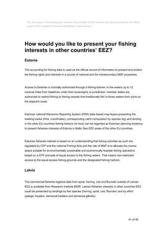 41 of 45
How would you like to present your fishing
interests in other countries’ EEZ?
Estonia
The accounting for fishing data is used as the official source of information to present and protect
the fishing rights and interests in a course of national and the transboundary MSP processes.
Access to fisheries is normally authorized through a fishing license. In the waters up to 12
nautical miles from baselines under their sovereignty or jurisdiction, member states are
authorized to restrict fishing to fishing vessels that traditionally fish in those waters from ports on
the adjacent coast.
Estonian national Electronic Reporting System (ERS) data based map layers presenting the
trawling tracks (time, coordinates), corresponding catch composition by species (kg) and landing
in the other EU countries fishing harbors (in tons) can be regarded as Estonian planning evidence
to present fisheries interests of Estonia in Baltic Sea EEZ areas of the other EU countries.
Estonian fisheries interest is based on an understanding that fishing activities as such are
regulated by CFP and the national Fishing Acts and the role of MSP is to allocate the marine
space suitable for environmentally sustainable and economically feasible fishing operations
based on a CFP principle of equal access to the fishing waters. That means non-restricted
access to the equal access fishing grounds and the designated fishing harbors.
Latvia
The commercial fisheries logbook data from sprat, herring, cod and flounder outside of Latvian
EEZ is available from Research Institute BIOR. Latvian fisheries interests in other countries EEZ
could be presented by landings by fish species (herring, sprat, cod, flounder) and by effort
(pelagic trawlers, demersal trawlers and demersal gillnets).
This Topic paper is the working paper based on the joint Baltic SCOPE exercise and cannot be treated as the official
opinion of the European Commission and Member States involved.
 