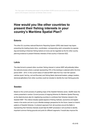 43 of 45
How would you like other countries to
present their fishing interests in your
country’s Maritime Spatial Plan?
Estonia
The other EU countries national Electronic Reporting System (ERS) data based map layers
presenting the trawling tracks (time, coordinates), corresponding catch composition by species
(kg) and landing in Estonian fishing harbors (in tons) can be regarded as the EU other country
planning evidence to present fisheries interests of that country in Estonian EEZ.
Latvia
The data format to present other countries’ fishing interest in Latvian MSP will preferably follow
the national process where a sample representing 70% of the landings is selected within the time
period 2004 – 2013. In the current status of national MSP data from four main fish species
catches (sprat, herring, cod and flounder) and fishing fleets (demersal trawlers, pelagic trawlers,
demersal gillnetters) from other countries could be included to identify the main fishing grounds.
Sweden
Based on the current process of updating maps of the Swedish fisheries sector, SwAM views the
criteria presented in section Current process of mapping fisheries for Maritime Spatial Planning
as the ideal structure also for neighboring countries to contribute their fisheries interest in the
Swedish MSP. The criteria includes spatial aspects of fishing methods, economics and logistic
needs in the sector and aim to put a flexible strategic perspective for the future, based on historic
patterns of Swedish fisheries. A coherent approach from all countries around the Baltic in
representing their fisheries interests would help the MSP processes in all countries to identify
important common fishing grounds and ports for different segments. It would also improve the
This Topic paper is the working paper based on the joint Baltic SCOPE exercise and cannot be treated as the official
opinion of the European Commission and Member States involved.
 