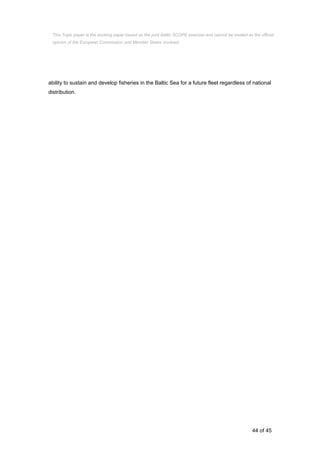44 of 45
ability to sustain and develop fisheries in the Baltic Sea for a future fleet regardless of national
distribution.
This Topic paper is the working paper based on the joint Baltic SCOPE exercise and cannot be treated as the official
opinion of the European Commission and Member States involved.
 