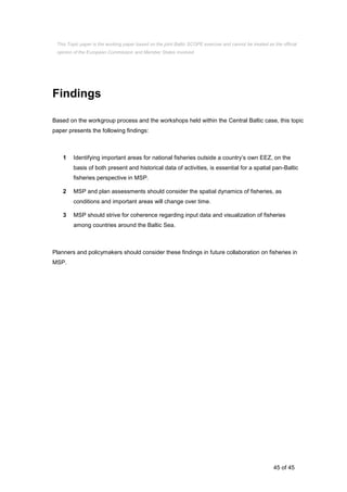45 of 45
Findings
Based on the workgroup process and the workshops held within the Central Baltic case, this topic
paper presents the following findings:
1 Identifying important areas for national fisheries outside a country’s own EEZ, on the
basis of both present and historical data of activities, is essential for a spatial pan-Baltic
fisheries perspective in MSP.
2 MSP and plan assessments should consider the spatial dynamics of fisheries, as
conditions and important areas will change over time.
3 MSP should strive for coherence regarding input data and visualization of fisheries
among countries around the Baltic Sea.
Planners and policymakers should consider these findings in future collaboration on fisheries in
MSP.
This Topic paper is the working paper based on the joint Baltic SCOPE exercise and cannot be treated as the official
opinion of the European Commission and Member States involved.
 