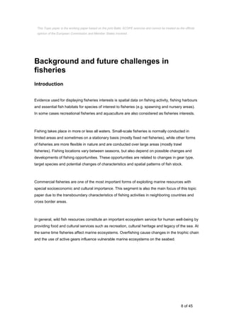 8 of 45
Background and future challenges in
fisheries
Introduction
Evidence used for displaying fisheries interests is spatial data on fishing activity, fishing harbours
and essential fish habitats for species of interest to fisheries (e.g. spawning and nursery areas).
In some cases recreational fisheries and aquaculture are also considered as fisheries interests.
Fishing takes place in more or less all waters. Small-scale fisheries is normally conducted in
limited areas and sometimes on a stationary basis (mostly fixed net fisheries), while other forms
of fisheries are more flexible in nature and are conducted over large areas (mostly trawl
fisheries). Fishing locations vary between seasons, but also depend on possible changes and
developments of fishing opportunities. These opportunities are related to changes in gear type,
target species and potential changes of characteristics and spatial patterns of fish stock.
Commercial fisheries are one of the most important forms of exploiting marine resources with
special socioeconomic and cultural importance. This segment is also the main focus of this topic
paper due to the transboundary characteristics of fishing activities in neighboring countries and
cross border areas.
In general, wild fish resources constitute an important ecosystem service for human well-being by
providing food and cultural services such as recreation, cultural heritage and legacy of the sea. At
the same time fisheries affect marine ecosystems. Overfishing cause changes in the trophic chain
and the use of active gears influence vulnerable marine ecosystems on the seabed.
This Topic paper is the working paper based on the joint Baltic SCOPE exercise and cannot be treated as the official
opinion of the European Commission and Member States involved.
 