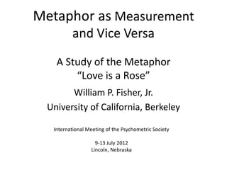 Metaphor as Measurement
         and Vice Versa

   A Study of the Metaphor
       “Love is a Rose”
       William P. Fisher, Jr.
 University of California, Berkeley

  International Meeting of the Psychometric Society

                   9-13 July 2012
                 Lincoln, Nebraska
 