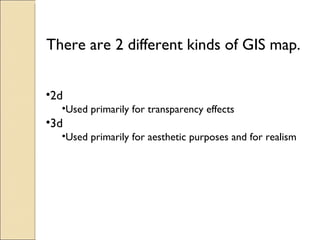There are 2 different kinds of GIS map. 2d Used primarily for transparency effects 3d Used primarily for aesthetic purposes and for realism
