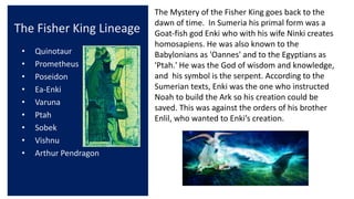 The Fisher King Lineage
• Quinotaur
• Prometheus
• Poseidon
• Ea-Enki
• Varuna
• Ptah
• Sobek
• Vishnu
• Arthur Pendragon
The Mystery of the Fisher King goes back to the
dawn of time. In Sumeria his primal form was a
Goat-fish god Enki who with his wife Ninki creates
homosapiens. He was also known to the
Babylonians as 'Oannes' and to the Egyptians as
'Ptah.' He was the God of wisdom and knowledge,
and his symbol is the serpent. According to the
Sumerian texts, Enki was the one who instructed
Noah to build the Ark so his creation could be
saved. This was against the orders of his brother
Enlil, who wanted to Enki’s creation.
 