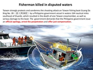 Fisherman killed in disputed waters
Taiwan strongly protests and condemns the shooting attack on Taiwan fishing boat Guang Da
Xing No. 28（廣大興28號）by a Philippine government vessel in waters 164 nautical miles
southeast of Eluanbi, which resulted in the death of one Taiwan crewmember, as well as
serious damage to the boat. The government demands that the Philippine government issue
an official apology, arrest the perpetrators and offer just compensation.
 