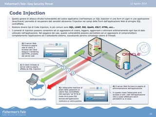 Fisherman’s Tale– Easy Security Threat 12 Agosto 2014 
• Questo genere di attacco sfrutta Vulnerabilità del codice applicativo (nell’esempio un SQL Injection in una form di Login in una applicazione 
Java/Oracle) permette di recuperare dati sensibili attraverso l’Injection nei campi delle Form dall’applicazione Web di stringhe SQL 
contraffatte. 
• Esistono diversi tipi di Code Injection, le più comuni sono SQL, LDAP, SSI, Xpath, XSLT, HTML, ecc… 
• I comandi di injection possono consentire ad un aggressore di creare, leggere, aggiornare o eliminare arbitrariamente ogni tipo di dato 
utilizzato nell’applicazione. Nel peggiore dei casi, queste vulnerabilità possono permettere ad un aggressore di compromettere 
completamente l’applicazione ed il sottostante sistema, scavalcando persino complesse catene di firewall. 
2) Il server Web 
fornisce la pagina 
web al client, il 
browser del client 
esegue il rendering 
dell’HTML prodotto 
dal server web 
Attaccante 
4) Il server Web fornisce la pagina di 
amministrazione dell’applicazione. 
In questo modo l’attaccante avrà 
accesso a tutti i dati dell’applicazione 
oltre a poter effettuare danni 
persistenti su di essa. 
4 
1) Il client richiede al 1 
server web la pagina 
affetta da SQL Injection 2 
3 
3) L’attaccante inserisce al 
posto della password un 
valore SQL contraffatto 
(Ad esempio ‘ or ’1′=’1) di 
modo che la query SQL 
lanciata dall’applicazione 
restituisca un valore positivo. 
Code Injection 
12 
 