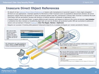 Fisherman’s Tale– Easy Security Threat 12 Agosto 2014 
Insecure Direct Object References 
• Gli attacchi di tipo Insecure Direct Object References si basano sulla manipolazione di parametri esposti in chiaro dagli sviluppatori 
all’interno di una applicazione. L’esempio specifico fa riferimento al Path Traversal ovvero la possibilità di attraversare directory del server 
attraverso l’utilizzo illecito dei parametri in chiaro ad esempio passati sulla URL (nell’esempio il famoso Path Traversal in ambiente Microsoft 
IIS4/Classic ASP per permettere l’accesso alle directory di sistema operativo utilizzando le applicazioni web.) 
• L’Hacker/Cracker una volta identificata la pagina affetta da path traversal, può eseguire la lettura di file (come ad esempio /etc/shadow 
in ambiente Unix like) e tentare un bruteforcing degli hash con tool che sfruttano gli acceleratori grafici GPU per aumentare la potenza di 
calcolo come ad esempio il Freeware Hashcat o Jhon The Ripper, Markov e OphCrack. 
• Eseguito con successo il Cracking delle password l’attaccante disporrà di un accesso privilegiato per rendere persistente l’attacco. 
Attaccante 
1 
1) L’attaccante una volta scoperta la 
pagina affetta da Path Traversal la 
invoca richiedendola al server Web 
3 
3) L’attaccante prepara una richiesta malformata e invoca la 
pagina affetta da path traversal. 
4 4) Il server Web fornisce l’output dell’elaborazione ma questa 
volta all’interno dell’elaborazione verranno forniti anche dati 
non previsti dall’applicazione web. 
2 
2) Il server Web 
fornisce la pagina 
web al client, il 
browser del client 
esegue il rendering 
prodotto dal server 
web 
13 
 