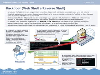 Fisherman’s Tale– Easy Security Threat 12 Agosto 2014 
Backdoor (Web Shell e Reverse Shell) 
• Le Backdoor (Porta sul retro) sono programmi che consentono di superare le restrizioni di sicurezza imposte su un dato sistema. 
• si tratta di applicazioni che permettono di eseguire/controllare il server compromesso da remoto tramite l’ausilio di un client di accesso 
come ad esempio un Web Browser o un client ssh. 
• Esistono una moltitudine di tipologie di Backdoor suddivise per Layer Applicativo (SO, Applicazione e Middleware) nell’esempio che 
andremo ad analizzare si effettua l’installazione di una WebShell per finalizzare un attacco e quindi renderlo persistente. 
• Le WebShell (nate inizialmente per PHP quali c99, Madspot, b374k, weevely ) si sono estese ad ogni Application server (vedi 
Apache/Tomcat, IIS/ASP o ASP.NET) e consentono di amministrare il server da remoto tramite interfaccia web. 
• Nell’esempio il Cracker/Hacker procede con l’installazione di una Reverse Shell su Tomcat di modo da poter amministrare il sito da remoto. 
Attaccante 
1 
1) L’attaccante ha scoperto la presenza 
di Tomcat su un server Apache e digita 
la pagina di amministrazione. 
Sfruttando la password di default 
dell’utenza Tomcat (tomcat) che molto 
spesso non viene cambiata 
dall’amministratore del sistema, 
procede a raggiungere la pagina di 
Upload deli WAR files per procedere 
con il Deploy della webshell. 
3) Ora l’attaccante eseguita l’applicazione su Tomcat, 
potrà connettersi all’applicazione tramite La Reverse 
Shell e disporre del prompt dei comandi. 
2 
2) Acceduto alla pagina di amministrazione, carica il WAR 
in maniera manuale oppure utilizzando tool di attacco 
automatizzato come 
ad esempio Metasploit 
o Netcat per far 
creare in maniera 
automatica la Reverse 
Shell su Tomcat. 
3 
 