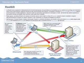 Fisherman’s Tale– Easy Security Threat 12 Agosto 2014 
Rootkit 
• Le Rootkit sono programmi (letteralmente Kit di Amministrazione) che permettono di connettersi ad un sistema con privilegi amministrativi 
senza avere autorizzazioni esplicite da parte di altri amministratori del sistema. Le Rootkit si dividono in user-mode e in kernel-mode. Mentre i 
primi funzionano a livello applicativo i secondi (molto più pericolosi) permettono di interagire a livello del kernel del sistema operativo e 
permettere accessi privilegiati sulla macchine nella quale sono installati. 
• Molto spesso veicolati all’interno di malware di diversa natura come trojan e virtus, le Rootkit possono essere installate a seguito 
Banca Onliine 
dell’individuazione di Exploit sui sistemi operativi o per mantenere un accesso privilegiato sul sistema. 
• Nell’esempio il Cracker/Hacker installa (individuato l’exploit in ambiente Windows) una Rootkit molto pericolosa Mebroot (della categoria delle 
Bootkit) che interferisce con il MBR ed è difficile la sua eliminazione oltre a consentire di fornire dati prezioni agli attaccanti. 
Attaccante 
1 
1) L’attaccante 
tramite 
l’utilizzo di un 
virus installa su 
una serie di 
computer degli 
utenti la 
Rootkit 
Mebroot. 
2) Gli utenti non si accorgono della 
Rootkit ed eseguono le consuete 
operazioni sui conti online 
2 
Server controllato 
Dall’attaccante 
3 
3) Mebroot fornisce 
costantemente le 
informazioni digitate 
dagli utenti (url, 
user/password, codici 
di attivazione) ad un 
server controllato 
dall’attaccante. 
4 
4) L’attaccante accede ai server da 
lui controllati per carpire le 
informazioni fornite da Mebroot 
5 
5) Esegue bonifici di poche 
migliaia di euro dai conti 
degli utenti truffati verso 
terze persone 8che 
collaborano con l’attaccante 
detti soldatini) che poi 
trasferiranno le somma 
all’estero con i servizi di 
money transfert 
17 
 