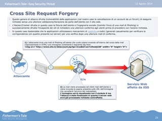 Fisherman’s Tale– Easy Security Threat 12 Agosto 2014 
Cross Site Request Forgery 
• Questo genere di attacco sfrutta Vulnerabilità delle applicazioni (nel nostro caso la cancellazione di un account da un forum) di eseguire 
richieste senza una ulteriore validazione/iterazione da parte dell’utente con il sito web. 
• L’Hacker/Cracker sfrutta in questo caso la fiducia dell’utente e l’ingegneria sociale (tramite l’invio di una mail di Phishing) e 
successivamente sfrutta l’incapacità dei siti di richiedere una ulteriore conferma agli utenti prima di procedere con l’azione richiesta. 
• In questo caso basterebbe che le applicazioni utilizzassero meccanismi di captcha o codici (generati casualmente per verificare la 
corrispondenza con quanto presente sul server) per una verifica dopo una ulteriore mail di conferma. 
1) L’attaccante invia una mail di Phishing all’utente che vuole colpire inviando all’interno del corpo della mail 
(rigorosamente in HTML) una immagine contenente il seguente tag html 
<img src="http://www.sito.it/delaccount.jsp?go=true&id=as713hsidj238" width="0" height="0"> 
Attaccante 
Utenti/e 
Servizio Web 
affetto da XSS 
2 
2) La mail viene processata nel client mail dell’utente e 
viene invocata la pagina presente sulla URL dell’immagine 
che cancellerà l’account del malcapitato. 
L’immagine verrà visualizzata con il simbolo X ma 
l’attacco è stato finalizzato in quanto il server web 
avrà già processato richiesta contraffatta. 
1 
23 
 