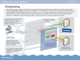 Fisherman’s Tale– Easy Security Threat 12 Agosto 2014 
1) L’attaccante invia una mail all’utente 
sfruttando l’ingegneria sociale e lo 
induce a cliccare su di un link corrotto 
che punta ad una pagina HTML 
appositamente creata presente sul sito 
web da lui controllato. 
1 
Web Server 
dall’attaccante 
Clickjacking 
• Questo genere di attacco sfrutta la possibilità di sovrapposizione degli oggetti offerta dalla tecnologia CSS (Cascading Style Sheets) 
utilizzando javascript o Iframe per permettere di redirigere un Click effettuato da una pagina html ad un’altra all’insaputa dell’utente. 
• L’Hacker/Cracker in questo esempio sfruttando la tecnica del Clickjacking e l’igegneria sociale per far effettuare il click «Like» su una 
pagina facebook all’insaputa dell’utente sicuro che sta per rispondere alla domanda innocua fornita dal sito controllato dall’Hacker. 
• Da tenere in considerazione che più è alto sarà lo Spam e più alto sarà il numero di attacchi avvenuti con successo. 
Attaccante Utenti/e 
Acquisizione sul browser 
dell’utente della pagina di 
Background 
2 
3 
Acquisizione da parte del 
Browser dell’utente della 
pagina di Foreground 
Viene caricata sul browser 
dell’utente la pagina HTML di 
Facebook in background sulla 
quale si vuole redirigere il click 
effettuato dall’utente. 
Viene caricata sul browser dell’utente 
la pagina HTML proveniente dal sito 
dell’attaccante in Foreground che 
permette di catturare il click 
dell’utente. 
24 
 