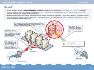 Fisherman’s Tale– Easy Security Threat 12 Agosto 2014 
• Questo genere di attacco di Distribuited Denial of Service si basa nell’invio di pacchetti ICMP di tipo ECHO_REQUEST contraffatti 
(contenenti l’ip del target da attaccare) a degli apparati di rete che inoltrando in broadcast tali richieste alle macchine interconnesse 
inoltrano la risposta alla vittima amplificando l’attacco. 
• Anche se questo attacco oggi è molto mitigato a causa di apparati moderni che disabilitano il broadcasting è ancora possibile su reti non 
correttamente configurate. I software disponibile a tale scopo (dapprima solo su piattaforma Linux) come porting di codice sono presto 
approdati anche su piattaforma Windows. 
Router 
3 
3) Processata la richiesta i gateway invieranno il flusso 
dati di risposta al server target di fatto saturando le sue 
capacita di interconnessione con la rete. 
Smurf 
2) Il router invia in 
Broadcasting la richiesta a 
tutti i Gateway interconnessi 
che riporterà come mittente 
l’IP della vittima 
Attacante 
Target 
2) L’utente non 
raggiunge il sito web a 
causa della saturazione 
della RAM e della CPU. 
Utenti 
4 
1 
1) L’attaccante invia 
una richiesta di Ping 
al Router falsificando 
il suo indirizzo IP 
riportando quello del 
server da attaccare 
2 
Server 
compromesso 
31 
 