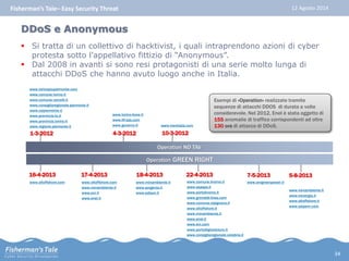 Fisherman’s Tale– Easy Security Threat 12 Agosto 2014 
 Si tratta di un collettivo di hacktivist, i quali intraprendono azioni di cyber 
protesta sotto l'appellativo fittizio di “Anonymous”. 
 Dal 2008 in avanti si sono resi protagonisti di una serie molto lunga di 
attacchi DDoS che hanno avuto luogo anche in Italia. 
www.trenitalia.com 
Operation NO TAV 
www.torinopiupiemonte.com 
www.comune.torino.it 
www.comune.vercelli.it 
www.consiglioregionale.piemonte.it 
www.csipiemonte.it 
www.provincia.to.it 
www.provincia.torino.it 
www.regione.piemonte.it 
1-3-2012 
www.torino-lione.it 
www.Itf-sas.com 
www.governo.it 
4-3-2012 
10-3-2012 
Operation GREEN RIGHT 
16-4-2013 18-4-2013 22-4-2013 
www.oltoffshore.com 
17-4-2013 
www.oltoffshore.com 
www.minambiente.it 
www.eni.it 
www.enel.it 
www.minambiente.it 
www.sorgenia.it 
www.edison.it 
Esempi di «Operation» realizzate tramite 
sequenze di attacchi DDOS di durata a volte 
considerevole. Nel 2012, Enel è stata oggetto di 
155 anomalie di traffico corrispondenti ad oltre 
130 ore di attacco di DDoS. 
www.comune.livorno.it 
www.asaspa.it 
www.portolivorno.it 
www.grimaldi-lines.com 
www.comune.rosignano.it 
www.oltoffshore.it 
www.minambiente.it 
www.enel.it 
www.eni.com 
www.portodigioiatauro.it 
www.consiglioregionale.calabria.it 
7-5-2013 
www.enigreenpower.it 
5-8-2013 
www.irenambiente.it 
www.irenergia.it 
www.oltoffshore.it 
www.saipem.com 
DDoS e Anonymous 
34 
 
