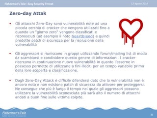 Fisherman’s Tale– Easy Security Threat 12 Agosto 2014 
Zero-day Attak 
 Gli attacchi Zero-Day sono vulnerabilità note ad una 
piccola cerchia di cracker che vengono utilizzati fino a 
quando un "giorno zero" vengono classificati e 
riconosciuti (ad esempio il noto heartbleed) e quindi 
prodotte patch di sicurezza per la risoluzione della 
vulnerabilità 
 Gli aggressori si riuniscono in gruppi utilizzando forum/mailing list di modo 
da scambiarsi e condividere questo genere di informazioni. I cracker 
ricercano in continuazione nuove vulnerabilità in quanto l’esserne in 
possesso permette di utilizzarle a fini illeciti per un tempo variabile prima 
della loro scoperta e classificazione. 
 Dagli Zero-Day Attack è difficile difendersi dato che la vulnerabilità non è 
ancora nota e non esistono patch di sicurezza da attivare per proteggersi. 
Ne consegue che più è lungo il tempo nel quale gli aggressori possono 
utilizzare la vulnerabilità sconosciuta più sarà alto il numero di attacchi 
andati a buon fine sulle vittime colpite. 
36 
 
