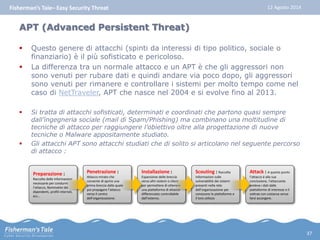 Fisherman’s Tale– Easy Security Threat 12 Agosto 2014 
APT (Advanced Persistent Threat) 
 Questo genere di attacchi (spinti da interessi di tipo politico, sociale o 
finanziario) è il più sofisticato e pericoloso. 
 La differenza tra un normale attacco e un APT è che gli aggressori non 
sono venuti per rubare dati e quindi andare via poco dopo, gli aggressori 
sono venuti per rimanere e controllare i sistemi per molto tempo come nel 
caso di NetTraveler, APT che nasce nel 2004 e si evolve fino al 2013. 
 Si tratta di attacchi sofisticati, determinati e coordinati che partono quasi sempre 
dall’ingegneria sociale (mail di Spam/Phishing) ma combinano una moltitudine di 
tecniche di attacco per raggiungere l’obiettivo oltre alla progettazione di nuove 
tecniche o Malware appositamente studiato. 
 Gli attacchi APT sono attacchi studiati che di solito si articolano nel seguente percorso 
di attacco : 
Attack : A questo punto 
l’attacco è alla sua 
conclusione, l’attaccante 
preleva i dati dalle 
piattaforme di interesse e li 
sottrae con costanza senza 
farsi accorgere. 
Scouting : Raccolta 
informazioni sulle 
vulnerabilità dei sistemi 
presenti nella rete 
dell’organizzazione per 
conoscere le piattaforme e 
il loro utilizzo 
Installazione : 
Espansione delle breccia 
verso altri sistemi o client 
per permettere di ottenere 
una piattaforma di attacco 
differenziata controllabile 
dall’esterno. 
Penetrazione : 
Attacco mirato che 
consente di aprire una 
prima breccia dalla quale 
poi propagare l’attacco 
verso il centro 
dell’organizzazione. 
Preparazione : 
Raccolta delle informazioni 
necessarie per condurre 
l’attacco, Nominativi dei 
dipendenti, profili internet, 
ecc… 
37 
 