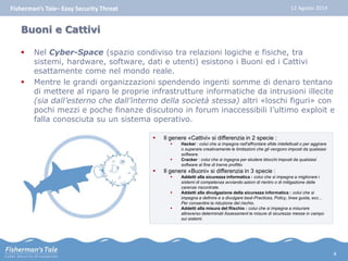 Fisherman’s Tale– Easy Security Threat 12 Agosto 2014 
Buoni e Cattivi 
 Nel Cyber-Space (spazio condiviso tra relazioni logiche e fisiche, tra 
sistemi, hardware, software, dati e utenti) esistono i Buoni ed i Cattivi 
esattamente come nel mondo reale. 
 Mentre le grandi organizzazioni spendendo ingenti somme di denaro tentano 
di mettere al riparo le proprie infrastrutture informatiche da intrusioni illecite 
(sia dall’esterno che dall’interno della società stessa) altri «loschi figuri» con 
pochi mezzi e poche finanze discutono in forum inaccessibili l’ultimo exploit e 
falla conosciuta su un sistema operativo. 
 Il genere «Cattivi» si differenzia in 2 specie : 
 Hacker : colui che si impegna nell'affrontare sfide intellettuali o per aggirare 
o superare creativamente le limitazioni che gli vengono imposti da qualsiasi 
software. 
 Cracker : colui che si ingegna per eludere blocchi imposti da qualsiasi 
software al fine di trarne profitto. 
 Il genere «Buoni» si differenzia in 3 specie : 
 Addetti alla sicurezza informatica : colui che si impegna a migliorare i 
sistemi di competenza avviando azioni di rientro o di mitigazione delle 
carenze riscontrate. 
 Addetti alla divulgazione della sicurezza informatica : colui che si 
impegna a definire e a divulgare best-Practices, Policy, linee guida, ecc... 
Per consentire la riduzione del rischio. 
 Addetti alla misura del Rischio : colui che si impegna a misurare 
attraverso determinati Assessment le misure di sicurezza messe in campo 
sui sistemi. 
4 
 