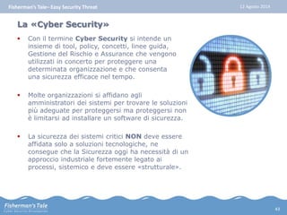Fisherman’s Tale– Easy Security Threat 12 Agosto 2014 
La «Cyber Security» 
 Con il termine Cyber Security si intende un 
insieme di tool, policy, concetti, linee guida, 
Gestione del Rischio e Assurance che vengono 
utilizzati in concerto per proteggere una 
determinata organizzazione e che consenta 
una sicurezza efficace nel tempo. 
 Molte organizzazioni si affidano agli 
amministratori dei sistemi per trovare le soluzioni 
più adeguate per proteggersi ma proteggersi non 
è limitarsi ad installare un software di sicurezza. 
 La sicurezza dei sistemi critici NON deve essere 
affidata solo a soluzioni tecnologiche, ne 
consegue che la Sicurezza oggi ha necessità di un 
approccio industriale fortemente legato ai 
processi, sistemico e deve essere «strutturale». 
43 
 